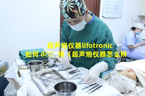 超声炮仪器lifotronic如何 🌴 用（超声炮仪器怎么辨别真假）